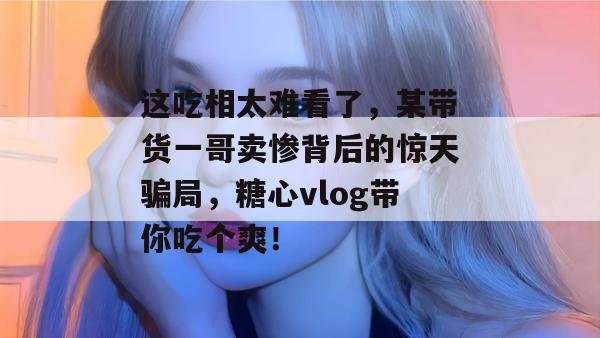 这吃相太难看了,某带货一哥卖惨背后的惊天骗局,糖心vlog带你吃个爽!