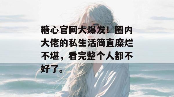 糖心官网大爆发!圈内大佬的私生活简直糜烂不堪,看完整个人都不好了。