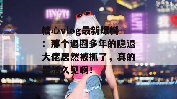 糖心vlog最新爆料:那个退圈多年的隐退大佬居然被抓了,真的是活久见啊!