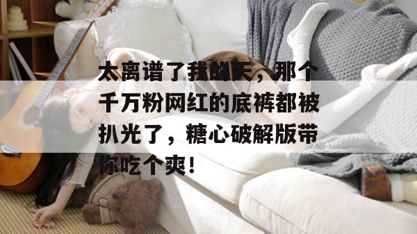 太离谱了我的天,那个千万粉网红的底裤都被扒光了,糖心破解版带你吃个爽!