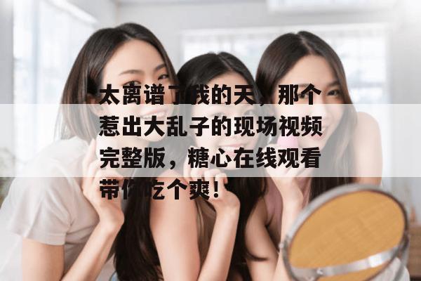 太离谱了我的天,那个惹出大乱子的现场视频完整版,糖心在线观看带你吃个爽!